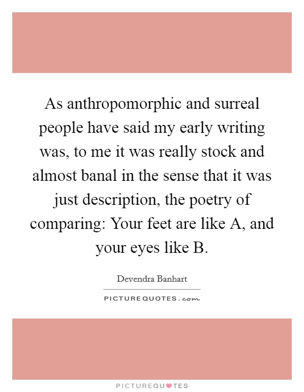 As anthropomorphic and surreal people have said my early writing was, to me it was really stock and almost banal in the sense that it was just description, the poetry of comparing: Your feet are like A, and your eyes like B. Picture Quote #1