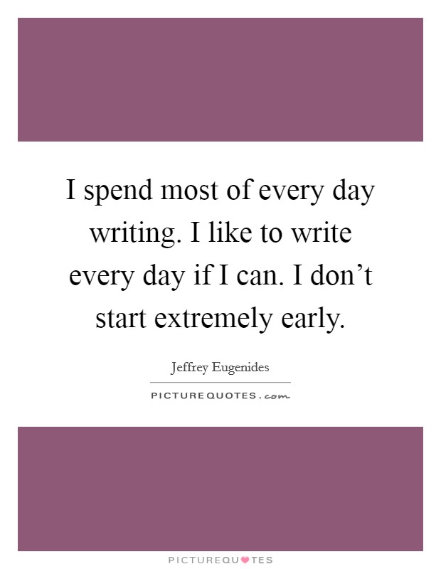 I spend most of every day writing. I like to write every day if I can. I don't start extremely early. Picture Quote #1