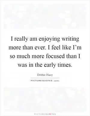 I really am enjoying writing more than ever. I feel like I’m so much more focused than I was in the early times Picture Quote #1