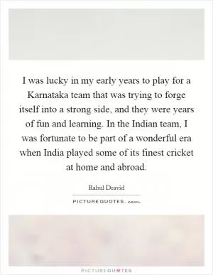I was lucky in my early years to play for a Karnataka team that was trying to forge itself into a strong side, and they were years of fun and learning. In the Indian team, I was fortunate to be part of a wonderful era when India played some of its finest cricket at home and abroad Picture Quote #1