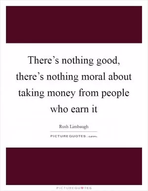 There’s nothing good, there’s nothing moral about taking money from people who earn it Picture Quote #1