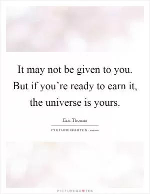 It may not be given to you. But if you’re ready to earn it, the universe is yours Picture Quote #1