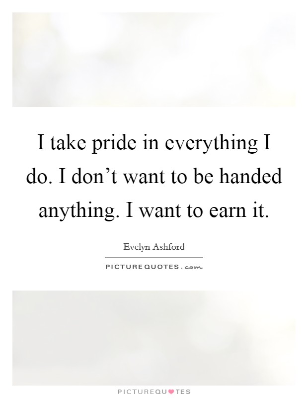 I take pride in everything I do. I don't want to be handed anything. I want to earn it. Picture Quote #1