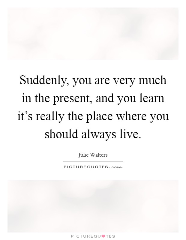 Suddenly, you are very much in the present, and you learn it's really the place where you should always live. Picture Quote #1
