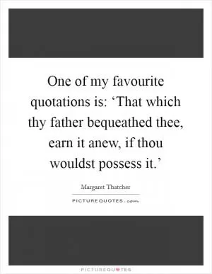 One of my favourite quotations is: ‘That which thy father bequeathed thee, earn it anew, if thou wouldst possess it.’ Picture Quote #1