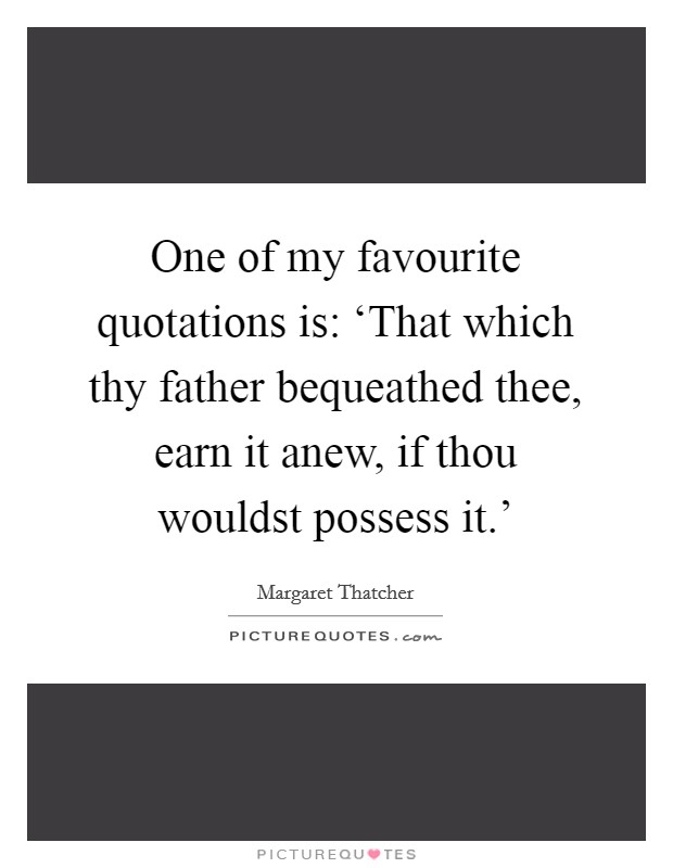 One of my favourite quotations is: ‘That which thy father bequeathed thee, earn it anew, if thou wouldst possess it.' Picture Quote #1