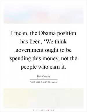 I mean, the Obama position has been, ‘We think government ought to be spending this money, not the people who earn it Picture Quote #1