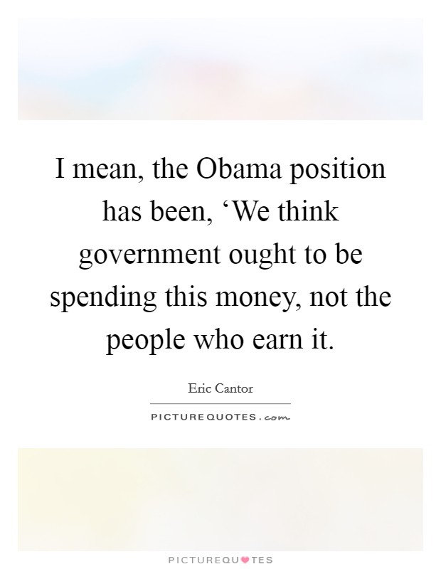 I mean, the Obama position has been, ‘We think government ought to be spending this money, not the people who earn it. Picture Quote #1