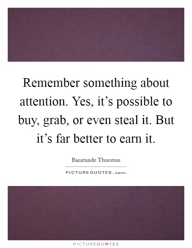 Remember something about attention. Yes, it's possible to buy, grab, or even steal it. But it's far better to earn it. Picture Quote #1