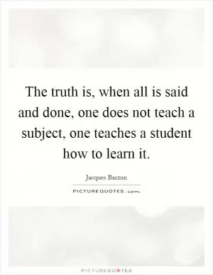 The truth is, when all is said and done, one does not teach a subject, one teaches a student how to learn it Picture Quote #1