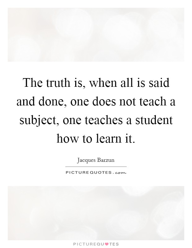 The truth is, when all is said and done, one does not teach a subject, one teaches a student how to learn it. Picture Quote #1