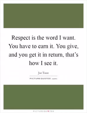 Respect is the word I want. You have to earn it. You give, and you get it in return, that’s how I see it Picture Quote #1