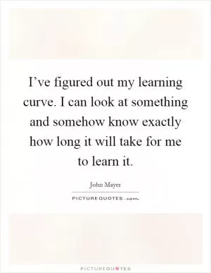 I’ve figured out my learning curve. I can look at something and somehow know exactly how long it will take for me to learn it Picture Quote #1