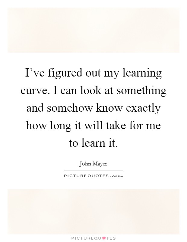 I've figured out my learning curve. I can look at something and somehow know exactly how long it will take for me to learn it. Picture Quote #1