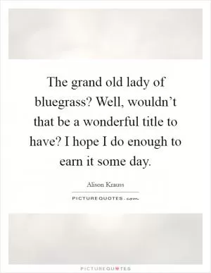 The grand old lady of bluegrass? Well, wouldn’t that be a wonderful title to have? I hope I do enough to earn it some day Picture Quote #1