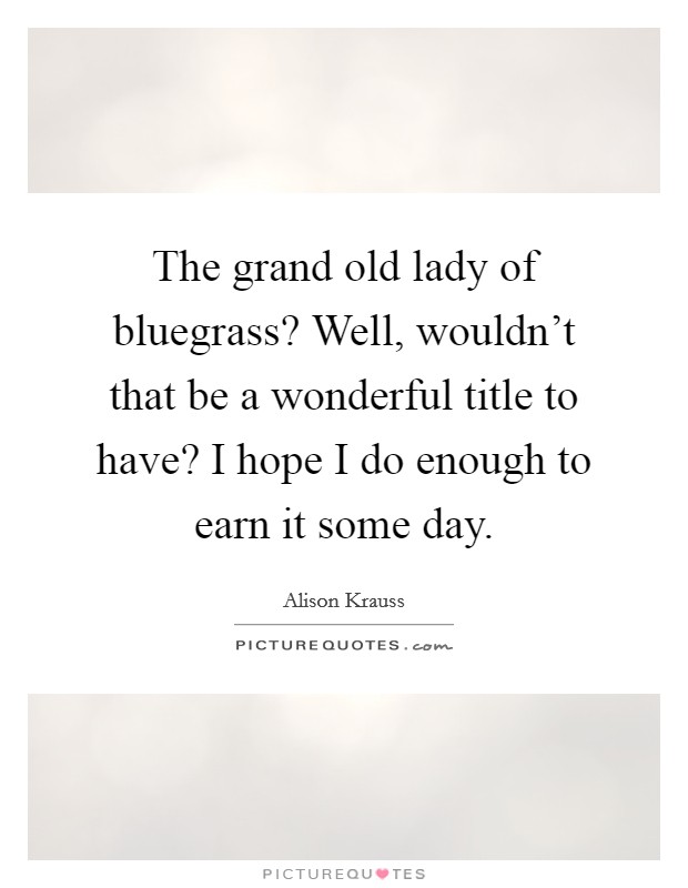 The grand old lady of bluegrass? Well, wouldn't that be a wonderful title to have? I hope I do enough to earn it some day. Picture Quote #1