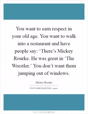 You want to earn respect in your old age. You want to walk into a restaurant and have people say: ‘There’s Mickey Rourke. He was great in ‘The Wrestler.’ You don’t want them jumping out of windows Picture Quote #1