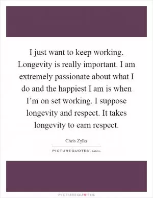 I just want to keep working. Longevity is really important. I am extremely passionate about what I do and the happiest I am is when I’m on set working. I suppose longevity and respect. It takes longevity to earn respect Picture Quote #1