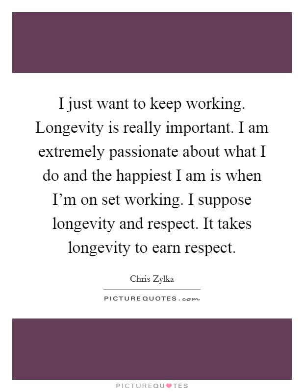 I just want to keep working. Longevity is really important. I am extremely passionate about what I do and the happiest I am is when I'm on set working. I suppose longevity and respect. It takes longevity to earn respect. Picture Quote #1