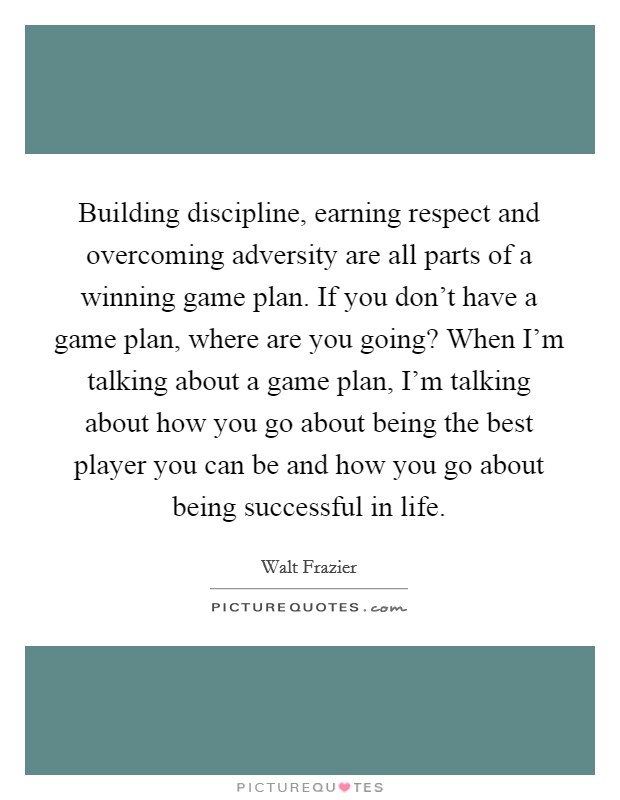 Building discipline, earning respect and overcoming adversity are all parts of a winning game plan. If you don't have a game plan, where are you going? When I'm talking about a game plan, I'm talking about how you go about being the best player you can be and how you go about being successful in life. Picture Quote #1