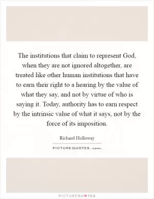 The institutions that claim to represent God, when they are not ignored altogether, are treated like other human institutions that have to earn their right to a hearing by the value of what they say, and not by virtue of who is saying it. Today, authority has to earn respect by the intrinsic value of what it says, not by the force of its imposition Picture Quote #1