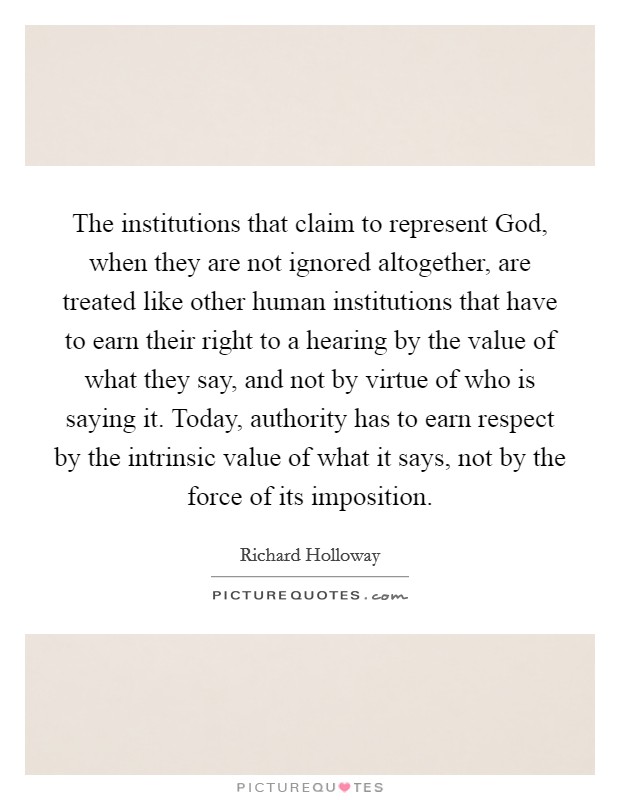 The institutions that claim to represent God, when they are not ignored altogether, are treated like other human institutions that have to earn their right to a hearing by the value of what they say, and not by virtue of who is saying it. Today, authority has to earn respect by the intrinsic value of what it says, not by the force of its imposition. Picture Quote #1