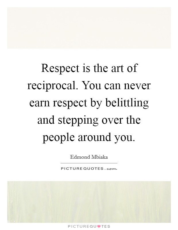 Respect is the art of reciprocal. You can never earn respect by belittling and stepping over the people around you. Picture Quote #1