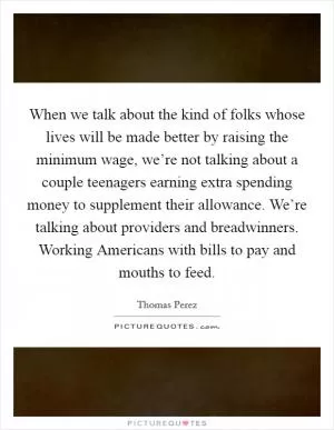 When we talk about the kind of folks whose lives will be made better by raising the minimum wage, we’re not talking about a couple teenagers earning extra spending money to supplement their allowance. We’re talking about providers and breadwinners. Working Americans with bills to pay and mouths to feed Picture Quote #1
