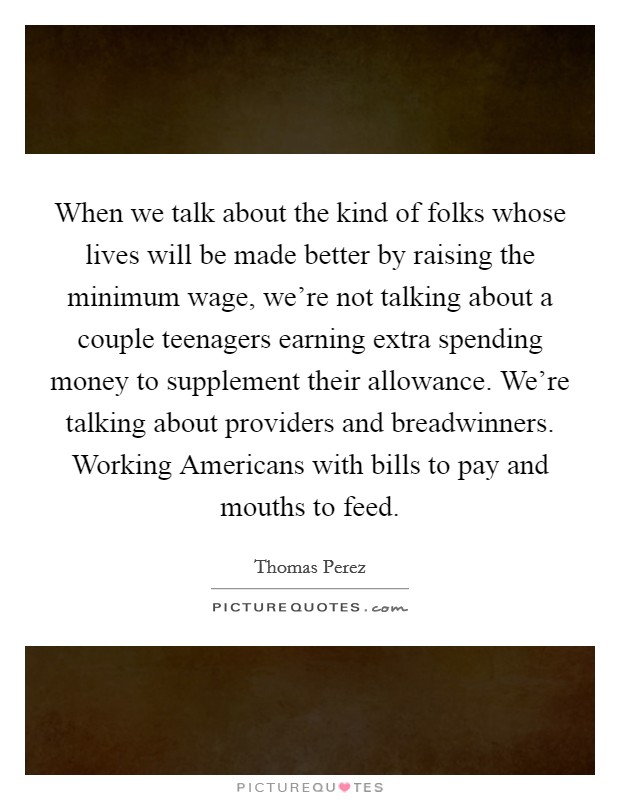 When we talk about the kind of folks whose lives will be made better by raising the minimum wage, we're not talking about a couple teenagers earning extra spending money to supplement their allowance. We're talking about providers and breadwinners. Working Americans with bills to pay and mouths to feed. Picture Quote #1