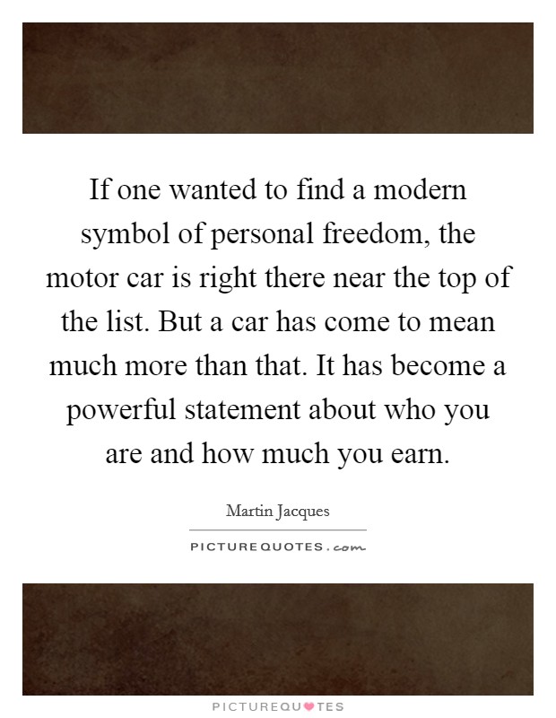 If one wanted to find a modern symbol of personal freedom, the motor car is right there near the top of the list. But a car has come to mean much more than that. It has become a powerful statement about who you are and how much you earn. Picture Quote #1