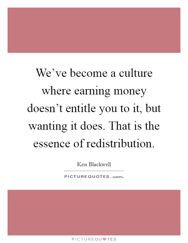 We've become a culture where earning money doesn't entitle you to it, but wanting it does. That is the essence of redistribution. Picture Quote #1