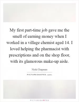 My first part-time job gave me the smell of earning money when I worked in a village chemist aged 14. I loved helping the pharmacist with prescriptions and on the shop floor, with its glamorous make-up aisle Picture Quote #1