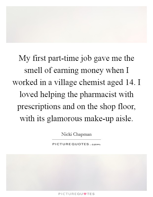 My first part-time job gave me the smell of earning money when I worked in a village chemist aged 14. I loved helping the pharmacist with prescriptions and on the shop floor, with its glamorous make-up aisle. Picture Quote #1