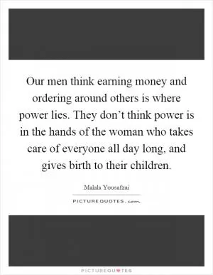 Our men think earning money and ordering around others is where power lies. They don’t think power is in the hands of the woman who takes care of everyone all day long, and gives birth to their children Picture Quote #1
