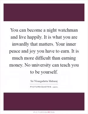 You can become a night watchman and live happily. It is what you are inwardly that matters. Your inner peace and joy you have to earn. It is much more difficult than earning money. No university can teach you to be yourself Picture Quote #1