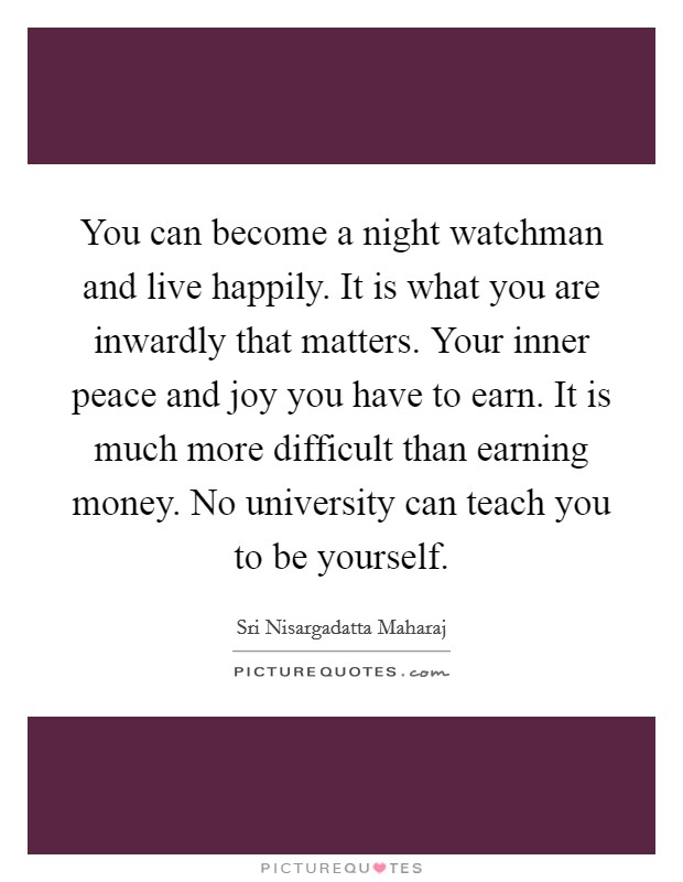 You can become a night watchman and live happily. It is what you are inwardly that matters. Your inner peace and joy you have to earn. It is much more difficult than earning money. No university can teach you to be yourself. Picture Quote #1