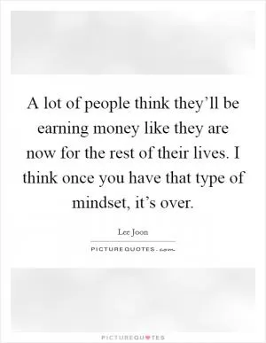 A lot of people think they’ll be earning money like they are now for the rest of their lives. I think once you have that type of mindset, it’s over Picture Quote #1