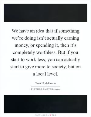 We have an idea that if something we’re doing isn’t actually earning money, or spending it, then it’s completely worthless. But if you start to work less, you can actually start to give more to society, but on a local level Picture Quote #1