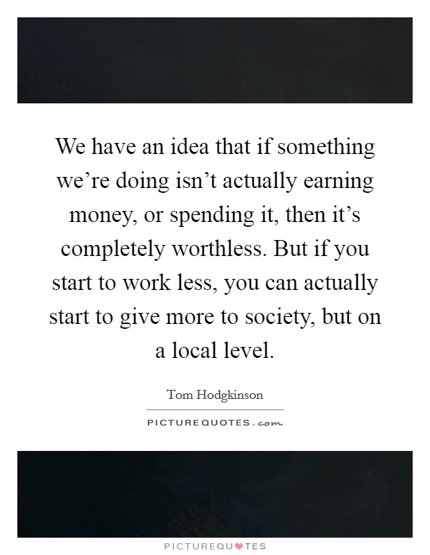We have an idea that if something we're doing isn't actually earning money, or spending it, then it's completely worthless. But if you start to work less, you can actually start to give more to society, but on a local level. Picture Quote #1