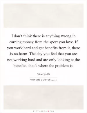 I don’t think there is anything wrong in earning money from the sport you love. If you work hard and get benefits from it, there is no harm. The day you feel that you are not working hard and are only looking at the benefits, that’s where the problem is Picture Quote #1