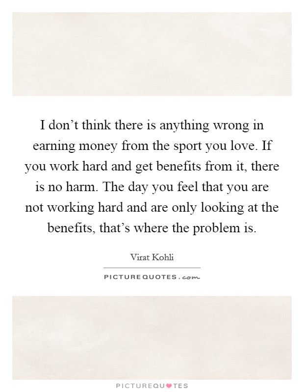 I don't think there is anything wrong in earning money from the sport you love. If you work hard and get benefits from it, there is no harm. The day you feel that you are not working hard and are only looking at the benefits, that's where the problem is. Picture Quote #1