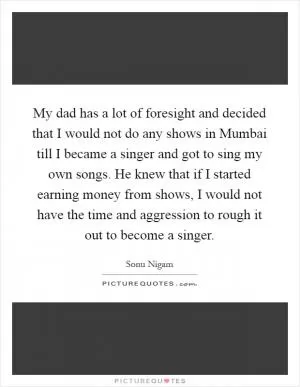 My dad has a lot of foresight and decided that I would not do any shows in Mumbai till I became a singer and got to sing my own songs. He knew that if I started earning money from shows, I would not have the time and aggression to rough it out to become a singer Picture Quote #1