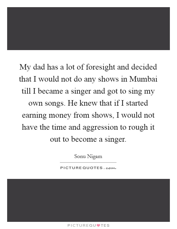 My dad has a lot of foresight and decided that I would not do any shows in Mumbai till I became a singer and got to sing my own songs. He knew that if I started earning money from shows, I would not have the time and aggression to rough it out to become a singer. Picture Quote #1