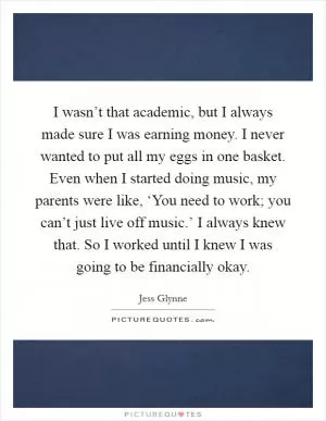 I wasn’t that academic, but I always made sure I was earning money. I never wanted to put all my eggs in one basket. Even when I started doing music, my parents were like, ‘You need to work; you can’t just live off music.’ I always knew that. So I worked until I knew I was going to be financially okay Picture Quote #1