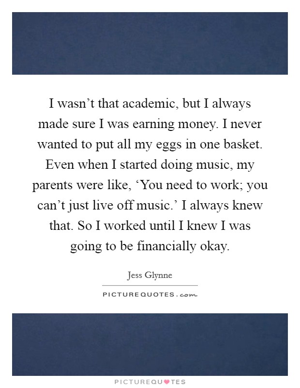 I wasn't that academic, but I always made sure I was earning money. I never wanted to put all my eggs in one basket. Even when I started doing music, my parents were like, ‘You need to work; you can't just live off music.' I always knew that. So I worked until I knew I was going to be financially okay. Picture Quote #1