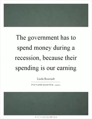 The government has to spend money during a recession, because their spending is our earning Picture Quote #1