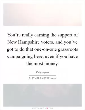 You’re really earning the support of New Hampshire voters, and you’ve got to do that one-on-one grassroots campaigning here, even if you have the most money Picture Quote #1