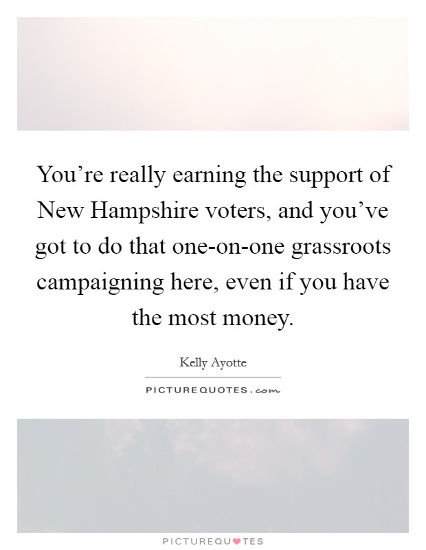 You're really earning the support of New Hampshire voters, and you've got to do that one-on-one grassroots campaigning here, even if you have the most money. Picture Quote #1