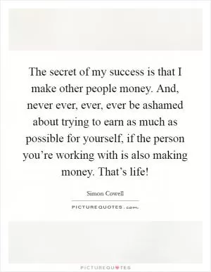 The secret of my success is that I make other people money. And, never ever, ever, ever be ashamed about trying to earn as much as possible for yourself, if the person you’re working with is also making money. That’s life! Picture Quote #1