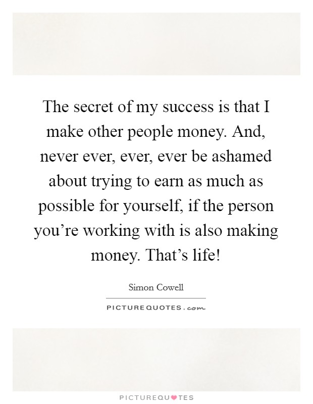 The secret of my success is that I make other people money. And, never ever, ever, ever be ashamed about trying to earn as much as possible for yourself, if the person you're working with is also making money. That's life! Picture Quote #1